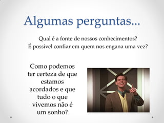 Algumas perguntas... 
Qual é a fonte de nossos conhecimentos? 
É possível confiar em quem nos engana uma vez? 
Como podemos ter certeza de que estamos acordados e que tudo o que vivemos não é um sonho?  