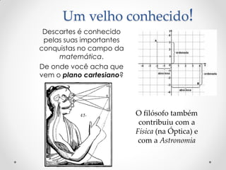 Um velho conhecido! 
Descartes é conhecido pelas suas importantes conquistas no campo da matemática. 
De onde você acha que vem o plano cartesiano? 
O filósofo também contribuiu com a Física (na Óptica) e com a Astronomia  