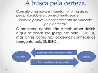 A busca pela certeza. 
Com ele uma nova e importante forma de se perguntar sobre o conhecimento surge: 
como é possível o conhecimento da verdade pelo homem? 
O problema central não é mais saber definir o que as coisas são (pergunta pelo OBJETO), mas antes como nós podemos conhecê-las (pergunta pelo SUJEITO). 
SUJEITO 
OBJETO 
Como as coisas são conhecidas? 
Como conhecemos as coisas?  