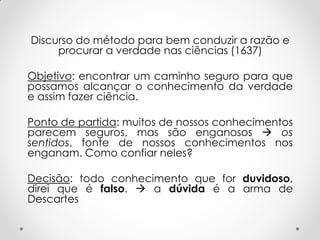 Discurso do método para bem conduzir a razão e procurar a verdade nas ciências (1637) 
Objetivo: encontrar um caminho seguro para que possamos alcançar o conhecimento da verdade e assim fazer ciência. 
Ponto de partida: muitos de nossos conhecimentos parecem seguros, mas são enganosos  os sentidos, fonte de nossos conhecimentos nos enganam. Como confiar neles? 
Decisão: todo conhecimento que for duvidoso, direi que é falso.  a dúvida é a arma de Descartes 
 