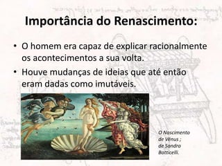 Importância do Renascimento:
• O homem era capaz de explicar racionalmente
os acontecimentos a sua volta.
• Houve mudanças de ideias que até então
eram dadas como imutáveis.
O Nascimento
de Vénus ;
de Sandro
Botticelli.
 