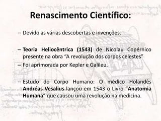 Renascimento Científico:
– Devido as várias descobertas e invenções.
– Teoria Heliocêntrica (1543) de Nicolau Copérnico
presente na obra “A revolução dos corpos celestes”
– Foi aprimorada por Kepler e Galileu.
– Estudo do Corpo Humano: O médico Holandês
Andréas Vesalius lançou em 1543 o Livro “Anatomia
Humana” que causou uma revolução na medicina.
 
