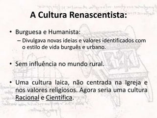 A Cultura Renascentista:
• Burguesa e Humanista:
– Divulgava novas ideias e valores identificados com
o estilo de vida burguês e urbano.
• Sem influência no mundo rural.
• Uma cultura laica, não centrada na Igreja e
nos valores religiosos. Agora seria uma cultura
Racional e Científica.
 