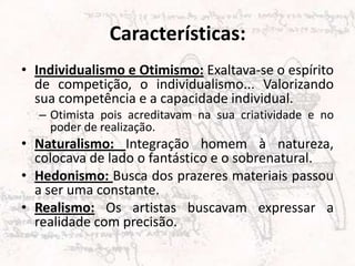 Características:
• Individualismo e Otimismo: Exaltava-se o espírito
de competição, o individualismo... Valorizando
sua competência e a capacidade individual.
– Otimista pois acreditavam na sua criatividade e no
poder de realização.
• Naturalismo: Integração homem à natureza,
colocava de lado o fantástico e o sobrenatural.
• Hedonismo: Busca dos prazeres materiais passou
a ser uma constante.
• Realismo: Os artistas buscavam expressar a
realidade com precisão.
 