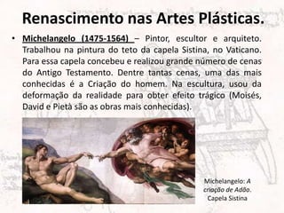 Renascimento nas Artes Plásticas.
• Michelangelo (1475-1564) – Pintor, escultor e arquiteto.
Trabalhou na pintura do teto da capela Sistina, no Vaticano.
Para essa capela concebeu e realizou grande número de cenas
do Antigo Testamento. Dentre tantas cenas, uma das mais
conhecidas é a Criação do homem. Na escultura, usou da
deformação da realidade para obter efeito trágico (Moisés,
David e Pietà são as obras mais conhecidas).
Michelangelo: A
criação de Adão.
Capela Sistina
 