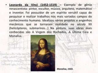 • Leonardo da Vinci (1452-1519) – Exemplo de gênio
renascentista: pintor, escultor, músico, arquiteto, matemático
e inventor. Foi possuidor de um espírito versátil capaz de
pesquisar e realizar trabalhos nos mais variados campos do
conhecimento humano. Idealizou vários projetos e engenhos
mecânicos que se tornaram realidade no século XX
(helicópteros, submarinos...) Na pintura, suas obras mais
conhecidas são A Virgem dos Rochedos, A Última Ceia e
Monalisa.
Monalisa, 1503.
 