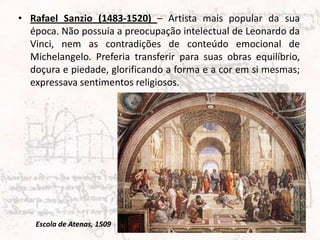 • Rafael Sanzio (1483-1520) – Artista mais popular da sua
  época. Não possuía a preocupação intelectual de Leonardo da
  Vinci, nem as contradições de conteúdo emocional de
  Michelangelo. Preferia transferir para suas obras equilíbrio,
  doçura e piedade, glorificando a forma e a cor em si mesmas;
  expressava sentimentos religiosos.




   Escola de Atenas, 1509
 