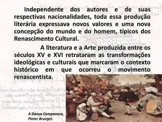 Independente dos autores e de suas
respectivas nacionalidades, toda essa produção
literária expressava novos valores e uma nova
concepção do mundo e do homem, típicos dos
Renascimento Cultural.
          A literatura e a Arte produzida entre os
séculos XV e XVI retrataram as transformações
ideológicas e culturais que marcaram o contexto
histórico em que ocorreu o movimento
renascentista.




     A Dança Camponesa,
     Pieter Bruegel.
 