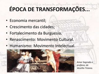 ÉPOCA DE TRANSFORMAÇÕES...
•   Economia mercantil;
•   Crescimento das cidades;
•   Fortalecimento da Burguesia.
•   Renascimento: Movimento Cultural.
•   Humanismo: Movimento Intelectual.


                                        Amor Sagrado e
                                        profano; de
                                        Vecellio Tiziano.
 