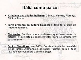 Itália como palco:
• A riqueza das cidades italianas: Gênova, Veneza, Florença,
  Milão e Roma.

• Forte presença da cultura Clássica: a Itália foi a sede do
  Império Romano.

• Mecenato: Famílias ricas e poderosas que financiavam os
  artistas e intelectuais renascentistas para se projetarem
  socialmente.

• Sábios Bizantinos: em 1453, Constantinopla foi invadida
  pelos Turcos Otomanos e os sábios fugiram para a Itália
  levando acervos sobre a cultura grega.
 