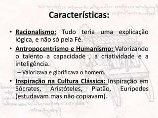 Características:
• Racionalismo: Tudo teria uma explicação
  lógica, e não só pela Fé.
• Antropocentrismo e Humanismo: Valorizando
  o talento a capacidade , a criatividade e a
  inteligência.
  – Valorizava e glorificava o homem.
• Inspiração na Cultura Clássica: Inspiração em
  Sócrates, Aristóteles, Platão, Eurípedes
  (estudavam mas não copiavam).
 