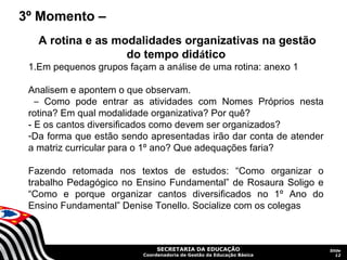 3º Momento –
   A rotina e as modalidades organizativas na gestão
                   do tempo didático
 1.Em pequenos grupos façam a análise de uma rotina: anexo 1

 Analisem e apontem o que observam.
   – Como pode entrar as atividades com Nomes Próprios nesta
 rotina? Em qual modalidade organizativa? Por quê?
 - E os cantos diversificados como devem ser organizados?
 -Da forma que estão sendo apresentadas irão dar conta de atender
 a matriz curricular para o 1º ano? Que adequações faria?

 Fazendo retomada nos textos de estudos: “Como organizar o
 trabalho Pedagógico no Ensino Fundamental” de Rosaura Soligo e
 “Como e porque organizar cantos diversificados no 1º Ano do
 Ensino Fundamental” Denise Tonello. Socialize com os colegas



                               SECRETARIA DA EDUCAÇÃO                  Slide
                          Coordenadoria de Gestão da Educação Básica      12
 