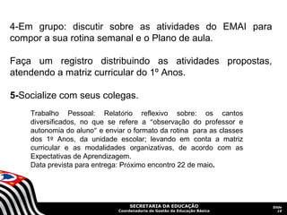   
4-Em  grupo:  discutir  sobre  as  atividades  do  EMAI  para 
compor a sua rotina semanal e o Plano de aula.

Faça  um  registro  distribuindo  as  atividades  propostas, 
atendendo a matriz curricular do 1º Anos.

5-Socialize com seus colegas.
 
    Trabalho  Pessoal:  Relatório  reflexivo  sobre:  os  cantos 
    diversificados,  no  que  se  refere  a  “observação  do  professor  e 
    autonomia do aluno” e enviar o formato da rotina  para as classes 
    dos  1º  Anos,  da  unidade  escolar;  levando  em  conta  a  matriz 
    curricular  e  as  modalidades  organizativas,  de  acordo  com  as 
    Expectativas de Aprendizagem. 
    Data prevista para entrega: Próximo encontro 22 de maio.




                                      SECRETARIA DA EDUCAÇÃO                  Slide
                                 Coordenadoria de Gestão da Educação Básica      19
 