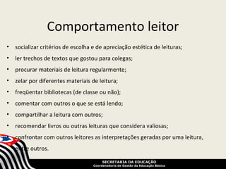 Comportamento leitor
• socializar critérios de escolha e de apreciação estética de leituras;
• ler trechos de textos que gostou para colegas;
• procurar materiais de leitura regularmente;
• zelar por diferentes materiais de leitura;
• freqüentar bibliotecas (de classe ou não);
• comentar com outros o que se está lendo;
• compartilhar a leitura com outros;
• recomendar livros ou outras leituras que considera valiosas;
• confrontar com outros leitores as interpretações geradas por uma leitura,
   entre outros.

                                        SECRETARIA DA EDUCAÇÃO
                                   Coordenadoria de Gestão da Educação Básica
 