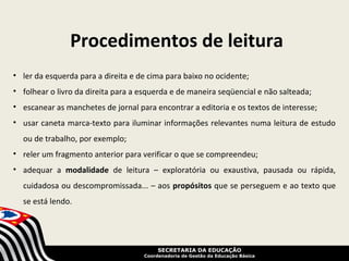 Procedimentos de leitura
• ler da esquerda para a direita e de cima para baixo no ocidente;
• folhear o livro da direita para a esquerda e de maneira seqüencial e não salteada;
• escanear as manchetes de jornal para encontrar a editoria e os textos de interesse;
• usar caneta marca-texto para iluminar informações relevantes numa leitura de estudo
  ou de trabalho, por exemplo;
• reler um fragmento anterior para verificar o que se compreendeu;
• adequar a modalidade de leitura – exploratória ou exaustiva, pausada ou rápida,
  cuidadosa ou descompromissada... – aos propósitos que se perseguem e ao texto que
  se está lendo.




                                         SECRETARIA DA EDUCAÇÃO
                                    Coordenadoria de Gestão da Educação Básica
 