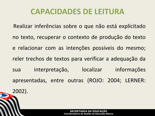 CAPACIDADES DE LEITURA
Realizar inferências sobre o que não está explicitado
no texto, recuperar o contexto de produção do texto
e relacionar com as intenções possíveis do mesmo;
reler trechos de textos para verificar a adequação da
sua      interpretação,             localizar                     informações
apresentadas, entre outras (ROJO: 2004; LERNER:
2002).


                          SECRETARIA DA EDUCAÇÃO
                     Coordenadoria de Gestão da Educação Básica
 