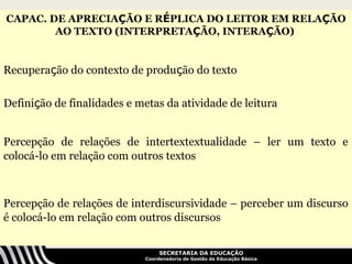 CAPAC. DE APRECIAÇÃO E RÉPLICA DO LEITOR EM RELAÇÃO
        AO TEXTO (INTERPRETAÇÃO, INTERAÇÃO)


Recuperação do contexto de produção do texto

Definição de finalidades e metas da atividade de leitura


Percepção de relações de intertextextualidade – ler um texto e
colocá-lo em relação com outros textos



Percepção de relações de interdiscursividade – perceber um discurso
é colocá-lo em relação com outros discursos


                                  SECRETARIA DA EDUCAÇÃO
                             Coordenadoria de Gestão da Educação Básica
 