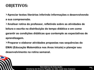 OBJETIVOS:

Apreciar textos literários inferindo informações e desenvolvendo
a sua compreensão.
Analisar rotina do professor, refletindo sobre as atividades de
leitura e escrita na distribuição do tempo didático e em como
garantir as condições didáticas que contemple as expectativas de
aprendizagem.
Preparar e elaborar atividades propostas nas sequências do
EMAI (Educação Matemática nos Anos inicais) e planejar seu
desenvolvimento na rotina semanal.




                               SECRETARIA DA EDUCAÇÃO                  Slide
                          Coordenadoria de Gestão da Educação Básica       3
 