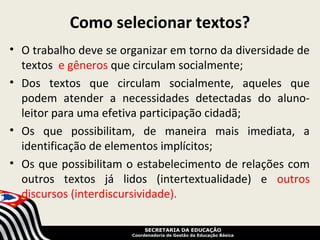 Como selecionar textos?
• O trabalho deve se organizar em torno da diversidade de
  textos e gêneros que circulam socialmente;
• Dos textos que circulam socialmente, aqueles que
  podem atender a necessidades detectadas do aluno-
  leitor para uma efetiva participação cidadã;
• Os que possibilitam, de maneira mais imediata, a
  identificação de elementos implícitos;
• Os que possibilitam o estabelecimento de relações com
  outros textos já lidos (intertextualidade) e outros
  discursos (interdiscursividade).

                            SECRETARIA DA EDUCAÇÃO
                       Coordenadoria de Gestão da Educação Básica
 
