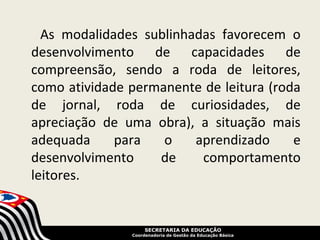 As modalidades sublinhadas favorecem o
desenvolvimento de capacidades de
compreensão, sendo a roda de leitores,
como atividade permanente de leitura (roda
de jornal, roda de curiosidades, de
apreciação de uma obra), a situação mais
adequada     para   o    aprendizado     e
desenvolvimento    de     comportamento
leitores.


                    SECRETARIA DA EDUCAÇÃO
               Coordenadoria de Gestão da Educação Básica
 