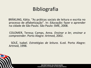 Bibliografia
BRÄKLING, Kátia. “As práticas sociais de leitura e escrita no
processo de alfabetização”. In: Educação: fazer e aprender
na cidade de São Paulo. São Paulo: SME, 2008.

COLOMER, Teresa; Camps, Anna. Ensinar a ler, ensinar a
compreender. Porto Alegre: Artmed, 2002.

 SOLÉ, Isabel. Estratégias de leitura. 6.ed. Porto Alegre:
Artmed, 1998.




                            SECRETARIA DA EDUCAÇÃO
                       Coordenadoria de Gestão da Educação Básica
 