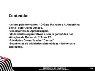 Conteúdo:
•Leitura pelo formador: “ O Gato Malhado e A Andorinha
Sinhá” autor Jorge Amado.
•Expectativas de Aprendizagem.
•Modalidades organizativas a serem garantidas nas
situações de Rotina do 1ºAnos EF.
•Atividades Diversificadas “Cantos”.
•Sequências de atividades Matemáticas – Números e
operações.




                            SECRETARIA DA EDUCAÇÃO                  Slide
                       Coordenadoria de Gestão da Educação Básica       4
 