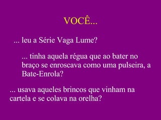 VOCÊ... ... leu a Série Vaga Lume? ... tinha aquela régua que ao bater no braço se enroscava como uma pulseira, a Bate-Enrola? ... usava aqueles brincos que vinham na cartela e se colava na orelha? 