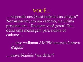 VOCÊ... ... respondia aos Questionários das colegas? Normalmente, em um caderno, e a última pergunta era... De quem você gosta? Ou... deixa uma mensagem para a dona do caderno... ... teve walkman AM/FM amarelo à prova d'água? ... usava biquinis "asa delta“? 
