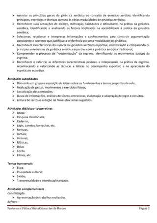 Professora: Fátima Maria Guimarães de Moraes Página 3
 Associar os princípios gerais da ginástica aeróbica ao conceito de exercício aeróbio, identificando
princípios, exercícios e técnicas comuns às várias modalidades de ginástica aeróbica;
 Reconhecer suas sensações de esforço, motivação, facilidades e dificuldades na prática da ginástica
aeróbica, identificando e analisando os fatores implicados na acessibilidade à prática da ginástica
aeróbica;
 Selecionar, relacionar e interpretar informações e conhecimentos para construir argumentação
consistente e coerente que justifique a preferência por uma modalidade de ginástica;
 Reconhecer características do esporte na ginástica aeróbica esportiva, identificando e comparando os
princípios e exercícios da ginástica aeróbica esportiva com a ginástica aeróbica tradicional;
 Compreender o processo de “modernização” da esgrima, identificando os movimentos básicos da
esgrima;
 Reconhecer e valorizar as diferentes características pessoais e interpessoais na prática da esgrima,
reconhecendo e valorizando as técnicas e táticas no desempenho esportivo e na apreciação do
espetáculo esportivo.
Atividades autodidatas
 Discussão em grupo e exposição de ideias sobre os fundamentos e temas propostos da aula;
 Realização de gestos, movimentos e exercícios físicos;
 Socialização das conclusões;
 Busca de informações, análises de vídeos, entrevistas, elaboração e adaptação de jogos e circuitos.
 Leitura de textos e exibição de filmes dos temas sugeridos.
Atividades didáticas- cooperativas
 Lousa;
 Pesquisa direcionada;
 Caderno;
 Lápis, canetas, borrachas, etc.
 Revistas;
 Jornais;
 Internet;
 Músicas;
 Bolas
 Corda
 Filmes, etc.
Temas transversais
 Ética;
 Pluralidade cultural;
 Saúde;
 Transversalidade e interdisciplinaridade.
Atividades complementares
Consolidação
 Apresentação de trabalhos realizados.
Reforço
 