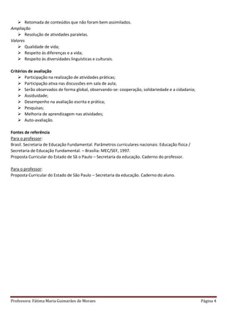 Professora: Fátima Maria Guimarães de Moraes Página 4
 Retomada de conteúdos que não foram bem assimilados.
Ampliação
 Resolução de atividades paralelas.
Valores
 Qualidade de vida;
 Respeito às diferenças e a vida;
 Respeito às diversidades linguísticas e culturais.
Critérios de avaliação
 Participação na realização de atividades práticas;
 Participação ativa nas discussões em sala de aula;
 Serão observados de forma global, observando-se: cooperação, solidariedade e a cidadania;
 Assiduidade;
 Desempenho na avaliação escrita e prática;
 Pesquisas;
 Melhoria de aprendizagem nas atividades;
 Auto-avaliação.
Fontes de referência
Para o professor:
Brasil. Secretaria de Educação Fundamental. Parâmetros curriculares nacionais: Educação física /
Secretaria de Educação Fundamental. – Brasília: MEC/SEF, 1997.
Proposta Curricular do Estado de Sã o Paulo – Secretaria da educação. Caderno do professor.
Para o professor:
Proposta Curricular do Estado de São Paulo – Secretaria da educação. Caderno do aluno.
 