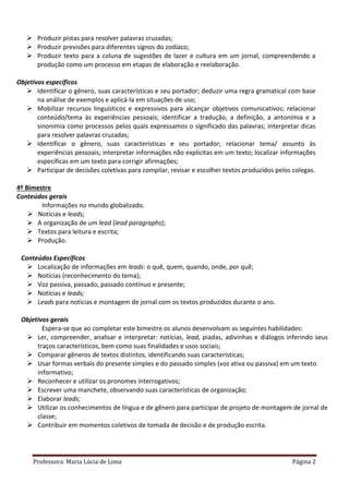 Professora: Maria Lúcia de Lima Página 2
 Produzir pistas para resolver palavras cruzadas;
 Produzir previsões para diferentes signos do zodíaco;
 Produzir texto para a coluna de sugestões de lazer e cultura em um jornal, compreendendo a
produção como um processo em etapas de elaboração e reelaboração.
Objetivos específicos
 Identificar o gênero, suas características e seu portador; deduzir uma regra gramatical com base
na análise de exemplos e aplicá-la em situações de uso;
 Mobilizar recursos linguísticos e expressivos para alcançar objetivos comunicativos; relacionar
conteúdo/tema às experiências pessoais; identificar a tradução, a definição, a antonímia e a
sinonímia como processos pelos quais expressamos o significado das palavras; interpretar dicas
para resolver palavras cruzadas;
 Identificar o gênero, suas características e seu portador; relacionar tema/ assunto às
experiências pessoais; interpretar informações não explícitas em um texto; localizar informações
específicas em um texto para corrigir afirmações;
 Participar de decisões coletivas para compilar, revisar e escolher textos produzidos pelos colegas.
4º Bimestre
Conteúdos gerais
Informações no mundo globalizado.
 Notícias e leads;
 A organização de um lead (lead paragraphs);
 Textos para leitura e escrita;
 Produção.
Conteúdos Específicos
 Localização de informações em leads: o quê, quem, quando, onde, por quê;
 Notícias (reconhecimento do tema);
 Voz passiva, passado, passado contínuo e presente;
 Notícias e leads;
 Leads para notícias e montagem de jornal com os textos produzidos durante o ano.
Objetivos gerais
Espera-se que ao completar este bimestre os alunos desenvolvam as seguintes habilidades:
 Ler, compreender, analisar e interpretar: notícias, lead, piadas, adivinhas e diálogos inferindo seus
traços característicos, bem como suas finalidades e usos sociais;
 Comparar gêneros de textos distintos, identificando suas características;
 Usar formas verbais do presente simples e do passado simples (voz ativa ou passiva) em um texto
informativo;
 Reconhecer e utilizar os pronomes interrogativos;
 Escrever uma manchete, observando suas características de organização;
 Elaborar leads;
 Utilizar os conhecimentos de língua e de gênero para participar de projeto de montagem de jornal de
classe;
 Contribuir em momentos coletivos de tomada de decisão e de produção escrita.
 