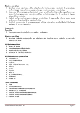 Professora: Maria Lúcia de Lima Página 3
Objetivos específicos
 Identificar temas, objetivos e público-leitor; formular hipóteses sobre o conteúdo de uma notícia e
confirmá-las por meio da leitura; relacionar tempos verbais a seus usos em contextos;
 Reconhecer diferentes organizações textuais em um jornal; localizar informações especificas em um
texto; relacionar perguntas a respostas; mobilizar conhecimentos prévios de mundo e de língua e
relacioná-los a um texto;
 Produzir lead e manchete, observando suas características de organização; editar e revisar textos,
tendo como referencia critérios preestabelecidos;
 Contribuir em momentos de tomada de decisão coletiva; autoavaliar a contribuição individual para a
realização de uma tarefa coletiva.
Nivelamento
Conteúdos
 Textos de entretenimento (palavras cruzadas e horóscopo).
Objetivos específicos
 Identificar vocábulos ou expressões que substituem, por sinonímia, outros vocábulos ou expressões
presentes no texto.
Atividades autodidatas
 Leitura de textos;
 Discussões e exposição de ideias;
 Socialização das conclusões;
 Resolução de exercícios propostos.
Atividades didáticas- cooperativas
 Livro didático;
 Livros paradidáticos;
 Caderno;
 Lápis, canetas, borrachas, etc.;
 Revistas;
 Jornais;
 Internet;
 Músicas;
 Dicionários bilíngues;
 Data show;
 Filmes, etc.
Temas transversais
 Ética;
 Pluralidade cultural;
 Transversalidade e interdisciplinaridade;
 Perspectiva da autonomia;
 Ensino e aprendizagem de procedimentos;
 Ensino e aprendizagem de conceitos;
 Convívio escolar.
 