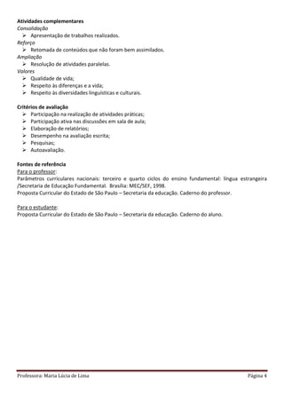 Professora: Maria Lúcia de Lima Página 4
Atividades complementares
Consolidação
 Apresentação de trabalhos realizados.
Reforço
 Retomada de conteúdos que não foram bem assimilados.
Ampliação
 Resolução de atividades paralelas.
Valores
 Qualidade de vida;
 Respeito às diferenças e a vida;
 Respeito às diversidades linguísticas e culturais.
Critérios de avaliação
 Participação na realização de atividades práticas;
 Participação ativa nas discussões em sala de aula;
 Elaboração de relatórios;
 Desempenho na avaliação escrita;
 Pesquisas;
 Autoavaliação.
Fontes de referência
Para o professor:
Parâmetros curriculares nacionais: terceiro e quarto ciclos do ensino fundamental: língua estrangeira
/Secretaria de Educação Fundamental. Brasília: MEC/SEF, 1998.
Proposta Curricular do Estado de São Paulo – Secretaria da educação. Caderno do professor.
Para o estudante:
Proposta Curricular do Estado de São Paulo – Secretaria da educação. Caderno do aluno.
 