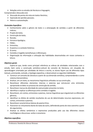 Professora: Daniela De Alencar Bressan Página 2
 Relações entre os estudos de literatura e linguagem;
Compreensão e discussão oral;
 Discussão de pontos de vista em textos literários;
 Expressão de opiniões pessoais;
 Hetero e autoavaliação.
Conteúdos Específicos
 Conhecimento sobre o gênero do texto e a antecipação de sentidos a partir de diferentes
indícios;
 Projeto de texto;
 Construção do texto;
 Revisão;
 Estrutura tipológica;
 Fôlder;
 Entrevista;
 O poema e o contexto histórico;
 O conto;
 Comédia e tragédia (semelhanças e diferenças);
 Organização da informação e utilização das habilidades desenvolvidas em novos contextos e
leitura.
Objetivos gerais
Espera-se que, tendo como principal referência as esferas de atividades relacionadas com o
estudo, bem como a construção semiótico-cultural do conceito de literatura, em situações de
aprendizagem orientadas por atividades de leitura e escrita, os alunos façam uso de diferentes tipos
textuais, priorizando, contudo, a tipologia expositiva, e desenvolvam as seguintes habilidades:
 Construir um conceito de Literatura a partir de sua dimensão semiótica, compreendendo-o como
sistema intersemiótico;
 Analisar, em um texto, os mecanismos linguísticos utilizados na sua construção;
 Reconhecer diferentes elementos internos e externos que estruturam uma entrevista,
apropriando-se deles no processo de construção do sentido;
 Reconhecer marcas da alteridade do coenunciador presentes no texto;
 Identificar e explicar as diferenças entre comédia e tragédia.
 Reconhecer, em contos, entrevistas e poemas, marcas linguísticas que singularizam os diferentes
gêneros;
 Identificar os efeitos de sentido resultantes do uso de determinados recursos expressivos, em
contos, entrevistas e poemas;
 Reconhecer características básicas do poema lírico;
 Posicionar-se criticamente diante do texto do outro, defendendo ponto de vista coerente a partir
de argumentos;
 Analisar os efeitos semânticos e expressivos produzidos pelo uso das diferentes classes
morfológicas e discursivas: verbo e conectores
Objetivos específicos
 