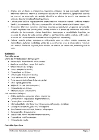 Professora: Daniela De Alencar Bressan Página 3
 Analisar em um texto os mecanismos linguísticos utilizados na sua construção; reconhecer
diferentes elementos internos e externos que estruturam uma entrevista, apropriando-se deles
no processo de construção do sentido; identificar os efeitos de sentido que resultam da
utilização de determinados efeitos linguísticos;
 Contextualizar social e linguisticamente o texto literário; relacionar o verbo à urdidura do texto
literário; compreender as diferenças entre comédia e tragédia e as características do conto;
 Reconhecer diferentes elementos internos e externos que estruturam um poema, apropriando-
se deles no processo de construção do sentido; identificar os efeitos de sentido que resultam da
utilização de determinados efeitos linguísticos; desenvolver a sensibilidade linguística no
processo de leitura do texto poético; utilizar os conhecimentos sobre a relação entre arte e
realidade para atribuir sentido a um texto artístico (verbal ou não verbal);
 Elaborar resenha crítica; posicionar-se criticamente sobre os valores sociais expressos nas
manifestações culturais e artísticas; utilizar os conhecimentos sobre a relação arte e realidade
para analisar formas de organização de mundo, de textos e de identidades, emitindo juízos de
valor.
4º Bimestre
Conteúdos gerais
Esferas de atividades sociais da linguagem:
 A construção do caráter dos enunciadores;
 A palavra:profissões e campo de trabalho;
 O texto literário e o tempo;
 Leitura e expressão escrita;
 Estratégia de pré-leitura;
 Estruturação da atividade escrita;
 Texto narrativo (foco: leitura);
 Texto argumentativo (foco: leitura e escrita);
 Ethos e produção escrita;
 A opinião critica e a mídia impressa;
 Estratégias de pós-leitura;
 Intencionalidade comunicativa;
Funcionamento da língua:
 Análise estilística: pronomes, artigos e numerais;
 Conhecimentos linguísticos e de gênero textual;
 Construção da textualidade;
 Intertextualidade: interdiscursiva, intergenérica, referencial e temática;
 Lexicografia: dicionário, glossário, enciclopédia;
 Relações entre os estudos de literatura e linguagem;
 Compreensão e discussão oral:
 Discussão de pontos de vista em texto literários;
 Expressão de opiniões pessoais;
 Estratégias de escuta.
Conteúdos Específicos
 