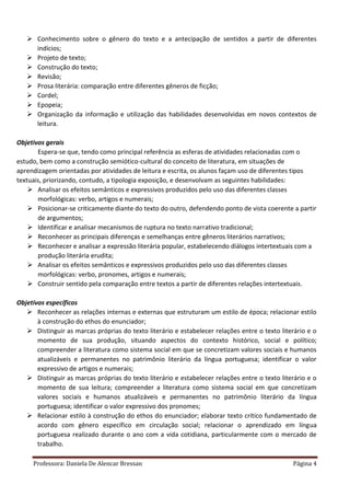 Professora: Daniela De Alencar Bressan Página 4
 Conhecimento sobre o gênero do texto e a antecipação de sentidos a partir de diferentes
indícios;
 Projeto de texto;
 Construção do texto;
 Revisão;
 Prosa literária: comparação entre diferentes gêneros de ficção;
 Cordel;
 Epopeia;
 Organização da informação e utilização das habilidades desenvolvidas em novos contextos de
leitura.
Objetivos gerais
Espera-se que, tendo como principal referência as esferas de atividades relacionadas com o
estudo, bem como a construção semiótico-cultural do conceito de literatura, em situações de
aprendizagem orientadas por atividades de leitura e escrita, os alunos façam uso de diferentes tipos
textuais, priorizando, contudo, a tipologia exposição, e desenvolvam as seguintes habilidades:
 Analisar os efeitos semânticos e expressivos produzidos pelo uso das diferentes classes
morfológicas: verbo, artigos e numerais;
 Posicionar-se criticamente diante do texto do outro, defendendo ponto de vista coerente a partir
de argumentos;
 Identificar e analisar mecanismos de ruptura no texto narrativo tradicional;
 Reconhecer as principais diferenças e semelhanças entre gêneros literários narrativos;
 Reconhecer e analisar a expressão literária popular, estabelecendo diálogos intertextuais com a
produção literária erudita;
 Analisar os efeitos semânticos e expressivos produzidos pelo uso das diferentes classes
morfológicas: verbo, pronomes, artigos e numerais;
 Construir sentido pela comparação entre textos a partir de diferentes relações intertextuais.
Objetivos específicos
 Reconhecer as relações internas e externas que estruturam um estilo de época; relacionar estilo
à construção do ethos do enunciador;
 Distinguir as marcas próprias do texto literário e estabelecer relações entre o texto literário e o
momento de sua produção, situando aspectos do contexto histórico, social e político;
compreender a literatura como sistema social em que se concretizam valores sociais e humanos
atualizáveis e permanentes no patrimônio literário da língua portuguesa; identificar o valor
expressivo de artigos e numerais;
 Distinguir as marcas próprias do texto literário e estabelecer relações entre o texto literário e o
momento de sua leitura; compreender a literatura como sistema social em que concretizam
valores sociais e humanos atualizáveis e permanentes no patrimônio literário da língua
portuguesa; identificar o valor expressivo dos pronomes;
 Relacionar estilo à construção do ethos do enunciador; elaborar texto crítico fundamentado de
acordo com gênero específico em circulação social; relacionar o aprendizado em língua
portuguesa realizado durante o ano com a vida cotidiana, particularmente com o mercado de
trabalho.
 
