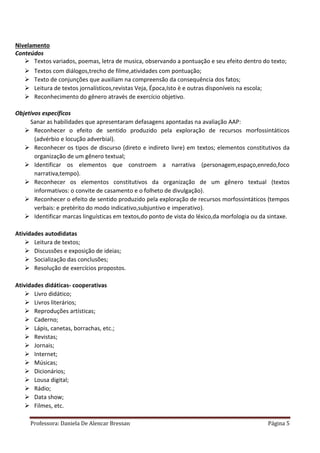 Professora: Daniela De Alencar Bressan Página 5
Nivelamento
Conteúdos
 Textos variados, poemas, letra de musica, observando a pontuação e seu efeito dentro do texto;
 Textos com diálogos,trecho de filme,atividades com pontuação;
 Texto de conjunções que auxiliam na compreensão da consequência dos fatos;
 Leitura de textos jornalísticos,revistas Veja, Época,Isto è e outras disponíveis na escola;
 Reconhecimento do gênero através de exercício objetivo.
Objetivos específicos
Sanar as habilidades que apresentaram defasagens apontadas na avaliação AAP:
 Reconhecer o efeito de sentido produzido pela exploração de recursos morfossintáticos
(advérbio e locução adverbial).
 Reconhecer os tipos de discurso (direto e indireto livre) em textos; elementos constitutivos da
organização de um gênero textual;
 Identificar os elementos que constroem a narrativa (personagem,espaço,enredo,foco
narrativa,tempo).
 Reconhecer os elementos constitutivos da organização de um gênero textual (textos
informativos: o convite de casamento e o folheto de divulgação).
 Reconhecer o efeito de sentido produzido pela exploração de recursos morfossintáticos (tempos
verbais: e pretérito do modo indicativo,subjuntivo e imperativo).
 Identificar marcas linguísticas em textos,do ponto de vista do léxico,da morfologia ou da sintaxe.
Atividades autodidatas
 Leitura de textos;
 Discussões e exposição de ideias;
 Socialização das conclusões;
 Resolução de exercícios propostos.
Atividades didáticas- cooperativas
 Livro didático;
 Livros literários;
 Reproduções artísticas;
 Caderno;
 Lápis, canetas, borrachas, etc.;
 Revistas;
 Jornais;
 Internet;
 Músicas;
 Dicionários;
 Lousa digital;
 Rádio;
 Data show;
 Filmes, etc.
 