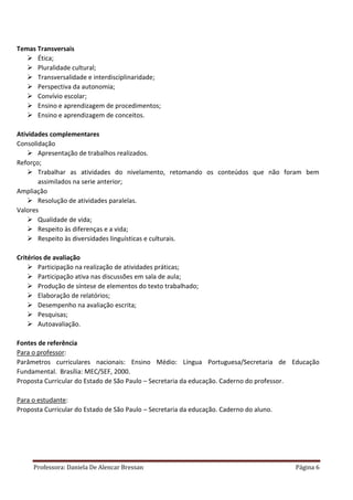 Professora: Daniela De Alencar Bressan Página 6
Temas Transversais
 Ética;
 Pluralidade cultural;
 Transversalidade e interdisciplinaridade;
 Perspectiva da autonomia;
 Convívio escolar;
 Ensino e aprendizagem de procedimentos;
 Ensino e aprendizagem de conceitos.
Atividades complementares
Consolidação
 Apresentação de trabalhos realizados.
Reforço;
 Trabalhar as atividades do nivelamento, retomando os conteúdos que não foram bem
assimilados na serie anterior;
Ampliação
 Resolução de atividades paralelas.
Valores
 Qualidade de vida;
 Respeito às diferenças e a vida;
 Respeito às diversidades linguísticas e culturais.
Critérios de avaliação
 Participação na realização de atividades práticas;
 Participação ativa nas discussões em sala de aula;
 Produção de síntese de elementos do texto trabalhado;
 Elaboração de relatórios;
 Desempenho na avaliação escrita;
 Pesquisas;
 Autoavaliação.
Fontes de referência
Para o professor:
Parâmetros curriculares nacionais: Ensino Médio: Língua Portuguesa/Secretaria de Educação
Fundamental. Brasília: MEC/SEF, 2000.
Proposta Curricular do Estado de São Paulo – Secretaria da educação. Caderno do professor.
Para o estudante:
Proposta Curricular do Estado de São Paulo – Secretaria da educação. Caderno do aluno.
 