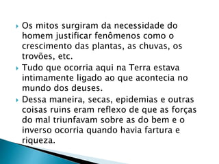  Os mitos surgiram da necessidade do 
homem justificar fenômenos como o 
crescimento das plantas, as chuvas, os 
trovões, etc. 
 Tudo que ocorria aqui na Terra estava 
intimamente ligado ao que acontecia no 
mundo dos deuses. 
 Dessa maneira, secas, epidemias e outras 
coisas ruins eram reflexo de que as forças 
do mal triunfavam sobre as do bem e o 
inverso ocorria quando havia fartura e 
riqueza. 
 