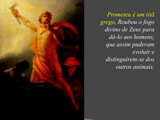 Prometeu é um titã 
grego, Roubou o fogo 
divino de Zeus para 
dá-lo aos homens, 
que assim puderam 
evoluir e 
distinguirem-se dos 
outros animais. 
 
