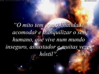 “O mito tem como finalidade 
acomodar e tranquilizar o ser 
humano, que vive num mundo 
inseguro, assustador e muitas vezes 
hostil”. 
 