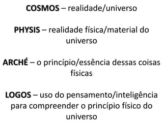 COSMOS – realidade/universo
PHYSIS – realidade física/material do
universo
ARCHÉ – o princípio/essência dessas coisas
físicas
LOGOS – uso do pensamento/inteligência
para compreender o princípio físico do
universo
 