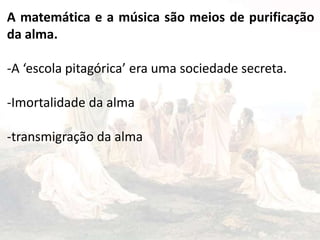 A matemática e a música são meios de purificação
da alma.
-A ‘escola pitagórica’ era uma sociedade secreta.
-Imortalidade da alma
-transmigração da alma
 