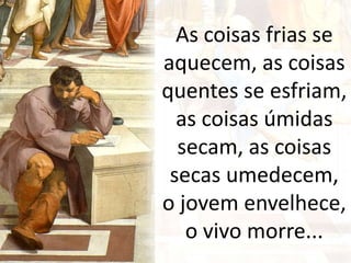 As coisas frias se
aquecem, as coisas
quentes se esfriam,
as coisas úmidas
secam, as coisas
secas umedecem,
o jovem envelhece,
o vivo morre...
 
