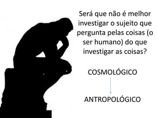 Será que não é melhor
investigar o sujeito que
pergunta pelas coisas (o
ser humano) do que
investigar as coisas?
COSMOLÓGICO
ANTROPOLÓGICO
 
