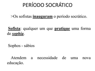PERÍODO SOCRÁTICO
>Os sofistas inauguram o período socrático.
Sofista: qualquer um que pratique uma forma
de sophia.
Sophos - sábios
Atendem a necessidade de uma nova
educação.
 