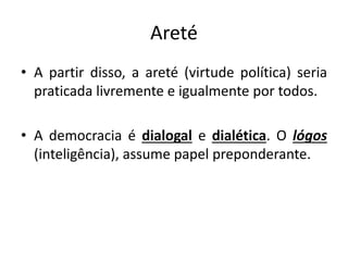 Areté
• A partir disso, a areté (virtude política) seria
praticada livremente e igualmente por todos.
• A democracia é dialogal e dialética. O lógos
(inteligência), assume papel preponderante.
 