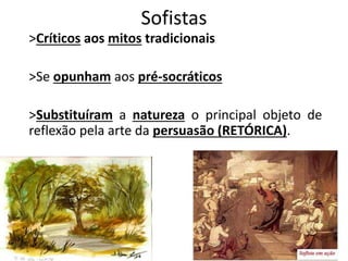 Sofistas
>Críticos aos mitos tradicionais
>Se opunham aos pré-socráticos
>Substituíram a natureza o principal objeto de
reflexão pela arte da persuasão (RETÓRICA).
 