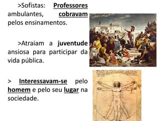 >Sofistas: Professores
ambulantes, cobravam
pelos ensinamentos.
>Atraiam a juventude
ansiosa para participar da
vida pública.
> Interessavam-se pelo
homem e pelo seu lugar na
sociedade.
 
