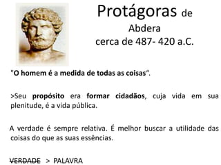 Protágoras de
Abdera
cerca de 487- 420 a.C.
"O homem é a medida de todas as coisas“.
>Seu propósito era formar cidadãos, cuja vida em sua
plenitude, é a vida pública.
A verdade é sempre relativa. É melhor buscar a utilidade das
coisas do que as suas essências.
VERDADE > PALAVRA
 